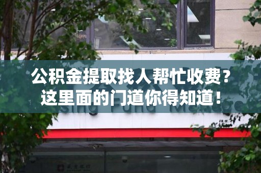 寿宁公积金提取找人帮忙收费？这里面的门道你得知道！