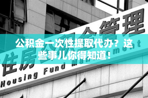 寿宁公积金一次性提取代办？这些事儿你得知道！