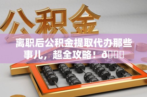 寿宁离职后公积金提取代办那些事儿，超全攻略！😎