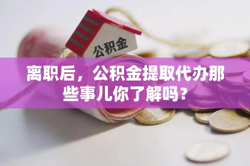 寿宁离职后，公积金提取代办那些事儿你了解吗？