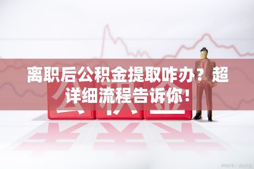 寿宁离职后公积金提取咋办？超详细流程告诉你！