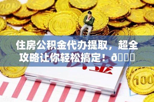 寿宁住房公积金代办提取，超全攻略让你轻松搞定！😎